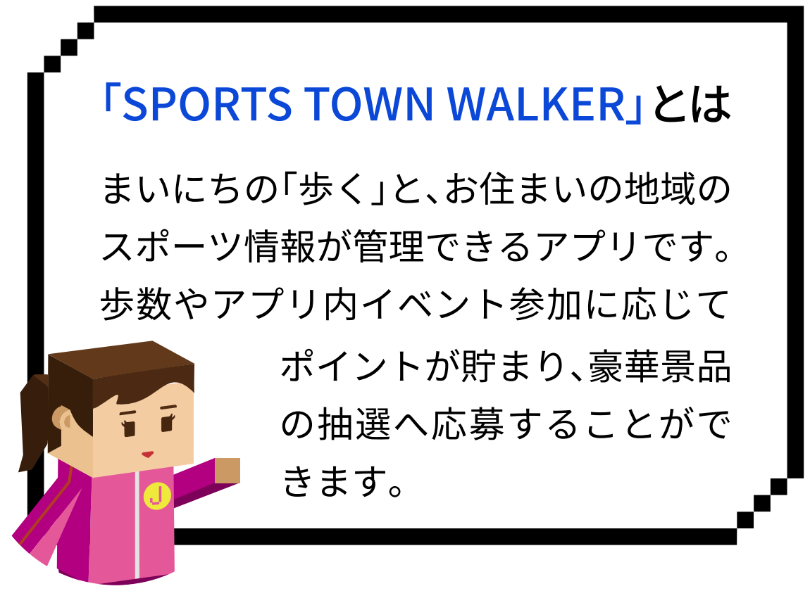 「SPORTS TOWN WALKER」とは。まいにちの「歩く」と、お住まいの地域のスポーツ情報が管理できるアプリです。歩数やアプリ内イベント参加に応じてポイントが貯まり、豪華景品の抽選へ応募することができます。