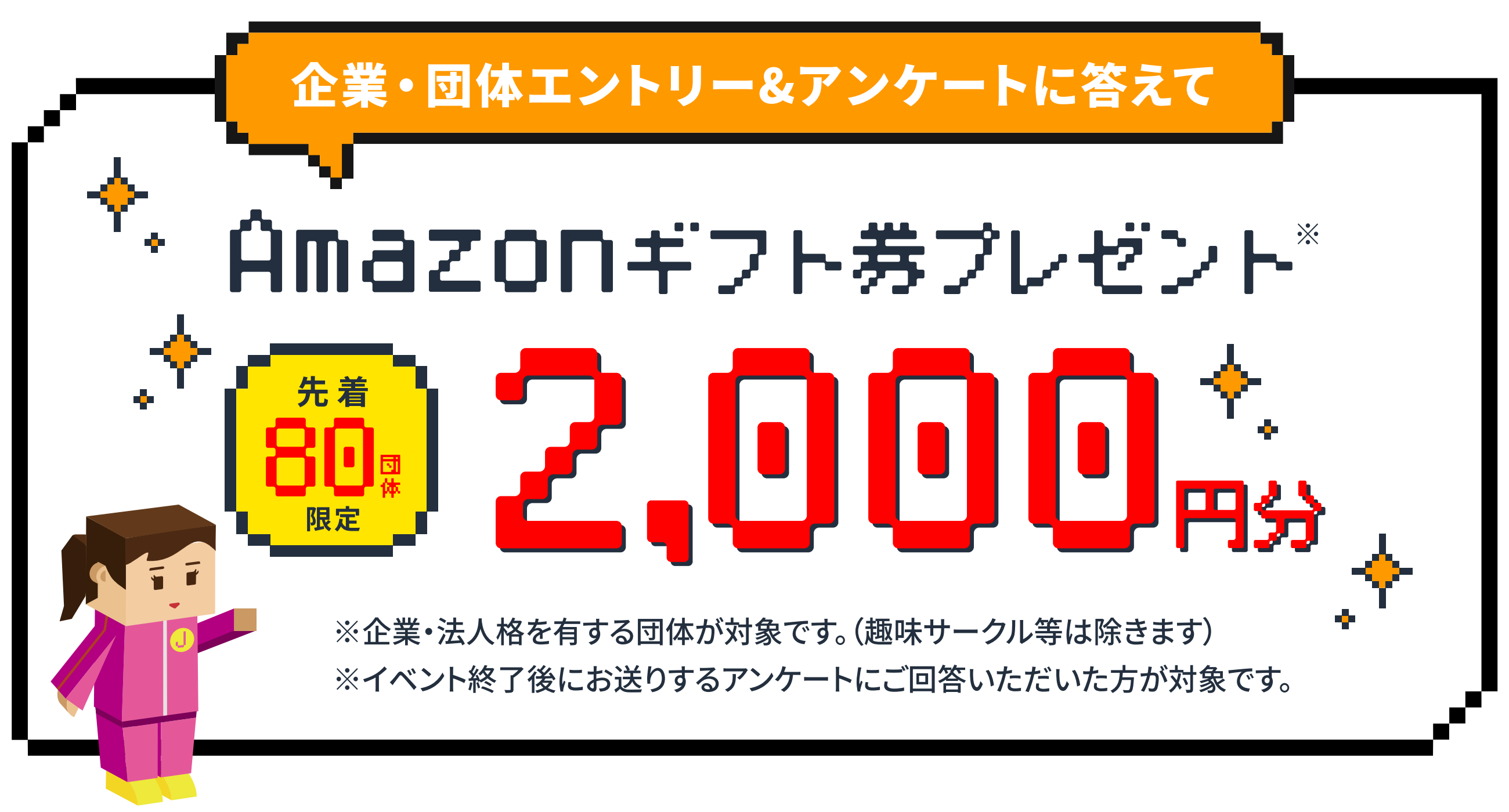企業・団体エントリー＆アンケートに答えて、先着80団体限定、Amazonギフト券2,000円分プレゼント。※企業・法人格を有する団体が対象です（趣味サークル等は除きます）。※イベント終了後にお送りするアンケートにご回答いただいた方が対象です。